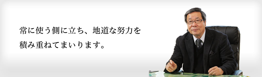 常に使う側に立ち、地道な努力を積み重ねてまいります。